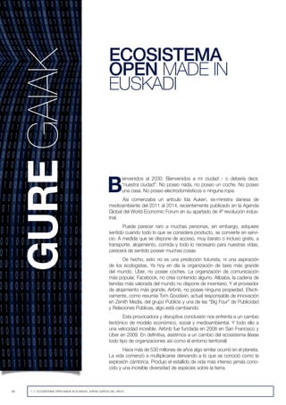 48 1~7. ECOSISTEMA OPEN MADE IN EUSKADI. JORGE GARCIA DEL ARCO
B
ienvenidos al 2030. Bienvenidos a mi ciudad - o debería decir,
“nuestra ciudad”. No poseo nada, no poseo un coche. No poseo
una casa. No poseo electrodomésticos o ninguna ropa.
Así comenzaba un artículo Ida Auken, ex-ministra danesa de
medioambiente del 2011 al 2014, recientemente publicado en la Agenda
Global del World Economic Forum en su apartado de 4ª revolución indus-
trial.
Puede parecer raro a muchas personas, sin embargo, adquiere
sentido cuando todo lo que se considera producto, se convierte en servi-
cio. A medida que se dispone de acceso, muy barato o incluso gratis, a
transporte, alojamiento, comida y todo lo necesario para nuestras vidas,
carecerá de sentido poseer muchas cosas.
De hecho, esto no es una predicción futurista, ni una aspiración
de los ecologistas. Ya hoy en día la organización de taxis más grande
del mundo, Uber, no posee coches. La organización de comunicación
más popular, Facebook, no crea contenido alguno. Alibaba, la cadena de
tiendas más valorada del mundo no dispone de inventario. Y el proveedor
de alojamiento más grande, Airbnb, no posee ninguna propiedad. Efecti-
vamente, como resumía Tom Goodwin, actual responsable de innovación
en Zenith Media, del grupo Publicis y una de las “Big Four” de Publicidad
y Relaciones Públicas, algo está cambiando.
Esta provocadora y disruptiva conclusión nos enfrenta a un cambio
tectónico de modelo económico, social y medioambiental. Y todo ello a
una velocidad increíble. Airbnb fue fundada en 2008 en San Francisco y
Uber en 2009. En definitiva, asistimos a un cambio del ecosistema (léase
todo tipo de organizaciones así como el entorno territorial)
Hace más de 530 millones de años algo similar ocurrió en el planeta.
La vida comenzó a multiplicarse derivando a lo que se conoció como la
explosión cámbrica. Produjo el estallido de vida más intenso jamás cono-
cido y una increíble diversidad de especies sobre la tierra.
ECOSISTEMA
OPEN MADE IN
EUSKADI
 