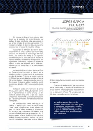 49492~7.ECOSISTEMA OPEN MADE IN EUSKADI. JORGE GARCIA DEL ARCO
FOUNDING CURATOR GLOBAL SHAPERS BILBAO
WORLD ECONOMIC FORUM
JORGE GARCIA
DEL ARCO
Un proceso análogo al que estamos asis-
tiendo con la explosión del emprendimiento. Las
startups de base tecnológica están apareciendo en
una amplia variedad de servicios y productos, inno-
vando sin complejos de alterar el status-quo y, como
consecuencia, remodelando industrias enteras.
Adoptando la definición de Steven Blank,
emprendedor en serie y profesor de Silicon Valley
conocido por desarrollar la metodología del movi-
miento Lean Startup: una startup es una organiza-
ción formada para la búsqueda de un modelo de
negocio repetible y escalable. En otras palabras, una
organización consolidada, “explota un modelo de
negocio” que ha sido aceptado por su “mercado”;
mientras que una startup “explora un nuevo modelo
de negocio”.
Compass (cuyo equipo está detrás del Star-
tup Genome Project) actualizó el pasado año el
estudio que ofrece una taxonomía de ecosistemas
globales de startups. El informe se basa en datos de
11.000 startups a nivel global, entrevistas a más de
200 emprendedores y datos de otras fuentes como
Crunchbase. El siguiente gráfico muestra los top 20
ecosistemas globales a 2015 y su evolución desde
2012:
Incluso sin contar con información de China,
Taiwan, Japón y Corea del Sur, Europa sólo cuenta
con 4 representantes en dicho ranking. Los G7
sienten la presión del pujante E7 (de los 7 países
Emergentes). Actualmente ya existen proyecciones
que 7 de las 12 principales economías serán de este
último grupo.
En cualquier caso, Silicon Valley sigue a la
cabeza. El antropólogo y nativo de Silicon Valley,
Chuck Darrah, comparte uno de los secretos del
Valle: “En Silicon Valley, las ideas no se inventan.
Sin embargo, son procesadas más rápidas y de
maneras más inteligentes que en ningún otro sitio. Si
tienes una idea, la gente te dirá dónde encaja en la
ecología de ideas que están operativas. Hay meca-
nismos, instituciones, para juntar a gente brillante.
Si Silicon Valley fuera un cerebro, sería una sinapsis,
un conector”
Todo ello sin perder de vista que hay vida más
allá de Silicon Valley. El proceso de urbanización en
el que estamos inmersos proyecta unas estimacio-
nes en las que un 50% del PIB será generado por
300 áreas metropolitanas o conurbaciones.
A medida que se dispone de
acceso, muy barato o incluso gratis,
a transporte, alojamiento, comida
y todo lo necesario para nuestras
vidas, carecerá de sentido poseer
muchas cosas
 