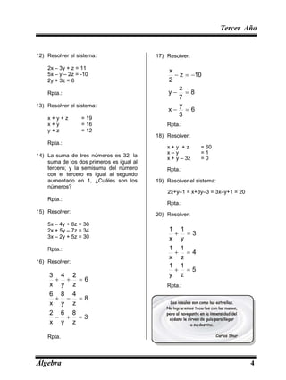 Tercer Año
Álgebra 4
12) Resolver el sistema:
2x – 3y + z = 11
5x – y – 2z = -10
2y + 3z = 6
Rpta.:
13) Resolver el sistema:
x + y + z = 19
x + y = 16
y + z = 12
Rpta.:
14) La suma de tres números es 32, la
suma de los dos primeros es igual al
tercero; y la semisuma del número
con el tercero es igual al segundo
aumentado en 1, ¿Cuáles son los
números?
Rpta.:
15) Resolver:
5x – 4y + 6z = 38
2x + 5y – 7z = 34
3x – 2y + 5z = 30
Rpta.:
16) Resolver:
3
z
8
y
6
x
2
8
z
4
y
8
x
6
6
z
2
y
4
x
3









Rpta.
:
17) Resolver:
6
3
y
x
8
7
z
y
10
z
2
x







Rpta.:
18) Resolver:
x + y + z = 60
x – y = 1
x + y – 3z = 0
Rpta.:
19) Resolver el sistema:
2x+y–1 = x+3y–3 = 3x–y+1 = 20
Rpta.:
20) Resolver:
5
z
1
y
1
4
z
1
x
1
3
y
1
x
1






Rpta.:
 
