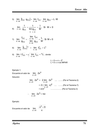 Tercer Año
Álgebra 71
5)   M
L
g
lim
f
lim
g
f
lim )
x
(
a
x
)
x
(
a
x
)
x
(
)
x
(
a
x








6)
a
x
0
M
Si
,
M
1
g
lim
1
g
1
lim
)
x
(
)
x
(
a
x





7) 0
M
Si
,
M
L
g
lim
f
lim
g
f
lim
)
x
(
a
x
)
x
(
a
x
)
x
(
)
x
(
a
x






8)   n
n
)
x
(
a
x
n
)
x
(
a
x
L
f
lim
f
lim 



9)
n
n )
x
(
a
x
n
)
x
(
a
x
L
f
lim
f
lim 



; donde:
L  0  n  Z+
L < 0  n es IMPAR
Ejemplo 1:
Encuentre el valor de:
4
3
x
x
2
lim

Solución:
4
3
x
x
2
lim

=
4
3
x
x
2
lim
2

…. ……. (Por el Teorema 2)
=
4
3
x
)
x
lim
(
2

…. ……. (Por el Teorema 7)
= 2(3)4
……………… (Por el Teorema 3)

4
3
x
x
2
lim

= 162
Ejemplo:
Encuentre el valor de:
x
9
x
lim
2
4
x


 