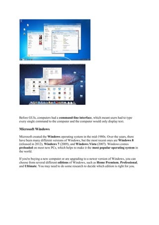 Before GUIs, computers had a command-line interface, which meant users had to type
every single command to the computer and the computer would only display text.
Microsoft Windows
Microsoft created the Windows operating system in the mid-1980s. Over the years, there
have been many different versions of Windows, but the most recent ones are Windows 8
(released in 2012), Windows 7 (2009), and Windows Vista (2007). Windows comes
preloaded on most new PCs, which helps to make it the most popular operating system in
the world.
If you're buying a new computer or are upgrading to a newer version of Windows, you can
choose from several different editions of Windows, such as Home Premium, Professional,
and Ultimate. You may need to do some research to decide which edition is right for you.
 