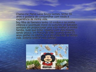 Chamo-me Maria Lúcia Souza Gomes, tenho 55 anos e gostaria de compartilhar com vocês a experiência de minha vida. Sou filha de faxineira tenho 10 irmãos e na minha infância e juventude morei no subúrbio de Salvador, sonhava em proporcionar uma vida melhor a minha família, tudo que tinha  repartia com eles mesmo sendo pouco, em Março de 1981 quando tinha 25 anos ganhei na loteria, foi o dia mais feliz da minha vida, poderia realizar meu sonhos ... 
