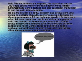 Pelo fato da potência da empresa, me afastei no ano de 2004 pois estava muito cansada e deixei meus irmãos administrando com a certeza que eles cuidariam muito bem já que era patrimônio familiar. No dia 05 de abril de 2009, descobri que estava com uma divida no exterior absurda, que teria que me desfazer de algumas empresas e foi me dado o prazo de três anos para essa divida ser sanada ou então ela dobraria, e perderia tudo que conquistei. Descobri que meus cinco irmãos estavam desviando dinheiro para uma conta no exterior, senti muita raiva! Demiti todos sem direito a nada e desliguei-os totalmente de mim e dos lucros da fábrica, afinal eles quebraram minha confiança...   