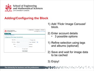 Adding/Configuring the Block
1) Add ‘Flickr Image Carousel’
block.
2) Enter account details
• 3 possible options
1) Refine selection using tags
and albums (optional)
2) Save and wait for image data
to be cached
3) Enjoy!
 