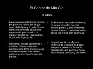 El Cantar de Mío Cid TEMAS La recuperación del  honor perdido  por parte del héroe, por lo que sufre el destierro y a partir de ese momento comienza su afán de recuperarlo, guerreando con moros y cristianos. Tras algunas vicisitudes, logra su fin. Otro tema, el éxito económico y material, hilvana la obra de principio a fin; tanto Cid como sus caballeros repiten que “ deben ganarse el pan”  cuando van a la batalla. El éxito es el motivador del héroe, es lo que todos los oyentes desean para él y para sí mismos, en una época en que estas luchas contra los moros eran continuas La participación de algunos hombres de la iglesia, se puede interpretar como una forma de propaganda, una vez más, hacia los principios políticos y cristianos. 