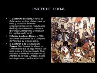 PARTES DEL POEMA 1.  Cantar del destierro ,  v.1085. El Cid muestra su dolor al abandonar su tierra y su familia. Primeros enfrentamientos con los musulmanes (Lérida) y también contra cristianos (Berenguer, Barcelona). Comienzan los regalos a Alfonso VI. 2. Cantar II o de las Bodas , v.2277,  aunque es también el de la conquista de Valencia; su tema es doble. 3.  Cantar III o de la Afrenta de Corpes . Tras la cobarde afrenta, el Cid consigue que se haga justicia, tras unas justas y cortes en Toledo. El rey concierta la boda de sus hijas con los infantes de Navarra y Aragón, mucho más importantes que los anteriores. 