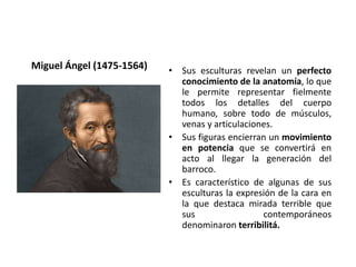 Miguel Ángel (1475-1564) • Sus esculturas revelan un perfecto
conocimiento de la anatomía, lo que
le permite representar fielmente
todos los detalles del cuerpo
humano, sobre todo de músculos,
venas y articulaciones.
• Sus figuras encierran un movimiento
en potencia que se convertirá en
acto al llegar la generación del
barroco.
• Es característico de algunas de sus
esculturas la expresión de la cara en
la que destaca mirada terrible que
sus contemporáneos
denominaron terribilitá.
 