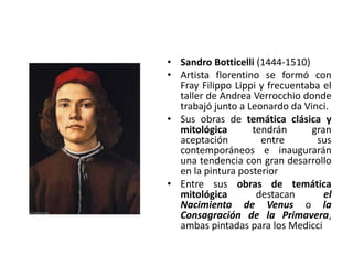 • Sandro Botticelli (1444-1510)
• Artista florentino se formó con
Fray Filippo Lippi y frecuentaba el
taller de Andrea Verrocchio donde
trabajó junto a Leonardo da Vinci.
• Sus obras de temática clásica y
mitológica tendrán gran
aceptación entre sus
contemporáneos e inaugurarán
una tendencia con gran desarrollo
en la pintura posterior
• Entre sus obras de temática
mitológica destacan el
Nacimiento de Venus o la
Consagración de la Primavera,
ambas pintadas para los Medicci
 