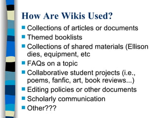 How Are Wikis Used? Collections of articles or documents Themed booklists Collections of shared materials (Ellison dies, equipment, etc FAQs on a topic Collaborative student projects (i.e., poems, fanfic, art, book reviews...)‏ Editing policies or other documents Scholarly communication Other??? 