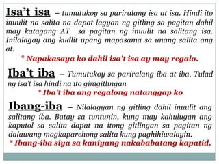 Isa’t isa – tumutukoy sa pariralang isa at isa. Hindi ito
inuulit na salita na dapat lagyan ng gitling sa pagitan dahil
may katagang AT sa pagitan ng inuulit na salitang isa.
Inilalagay ang kudlit upang mapasama sa unang salita ang
at.
* Napakasaya ko dahil isa’t isa ay may regalo.
Iba’t iba – Tumutukoy sa pariralang iba at iba. Tulad
ng isa’t isa hindi na ito ginigitlingan
* Iba’t iba ang regalong natanggap ko
Ibang-iba – Nilalagyan ng gitling dahil inuulit ang
salitang iba. Batay sa tuntunin, kung may kahulugan ang
kaputol sa salita dapat na itong gitlingan sa pagitan ng
dalawang magkaparehong salita kung paghihiwalayin.
* Ibang-iba siya sa kaniyang nakababatang kapatid.
 
