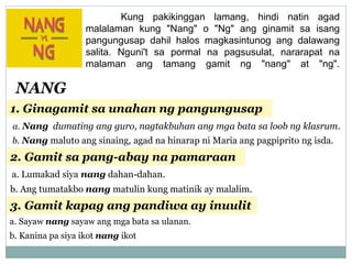Kung pakikinggan lamang, hindi natin agad
malalaman kung "Nang" o "Ng" ang ginamit sa isang
pangungusap dahil halos magkasintunog ang dalawang
salita. Nguni't sa pormal na pagsusulat, nararapat na
malaman ang tamang gamit ng "nang" at "ng".
NANG
1. Ginagamit sa unahan ng pangungusap
a. Nang dumating ang guro, nagtakbuhan ang mga bata sa loob ng klasrum.
b. Nang maluto ang sinaing, agad na hinarap ni Maria ang pagpiprito ng isda.
2. Gamit sa pang-abay na pamaraan
a. Lumakad siya nang dahan-dahan.
b. Ang tumatakbo nang matulin kung matinik ay malalim.
3. Gamit kapag ang pandiwa ay inuulit
a. Sayaw nang sayaw ang mga bata sa ulanan.
b. Kanina pa siya ikot nang ikot
 