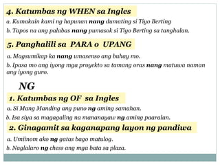 4. Katumbas ng WHEN sa Ingles
a. Kumakain kami ng hapunan nang dumating si Tiyo Berting
b. Tapos na ang palabas nang pumasok si Tiyo Berting sa tanghalan.
5. Panghalili sa PARA o UPANG
a. Magsumikap ka nang umasenso ang buhay mo.
b. Ipasa mo ang iyong mga proyekto sa tamang oras nang matuwa naman
ang iyong guro.
NG
1. Katumbas ng OF sa Ingles
a. Si Mang Manding ang puno ng aming samahan.
b. Isa siya sa magagaling na mananayaw ng aming paaralan.
2. Ginagamit sa kaganapang layon ng pandiwa
a. Umiinom ako ng gatas bago matulog.
b. Naglalaro ng chess ang mga bata sa plaza.
 