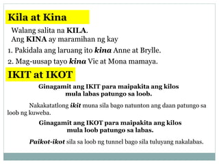 Kila at Kina
Walang salita na KILA.
Ang KINA ay maramihan ng kay
1. Pakidala ang laruang ito kina Anne at Brylle.
2. Mag-uusap tayo kina Vic at Mona mamaya.
IKIT at IKOT
Ginagamit ang IKIT para maipakita ang kilos
mula labas patungo sa loob.
Nakakatatlong ikit muna sila bago natunton ang daan patungo sa
loob ng kuweba.
Ginagamit ang IKOT para maipakita ang kilos
mula loob patungo sa labas.
Paikot-ikot sila sa loob ng tunnel bago sila tuluyang nakalabas.
 