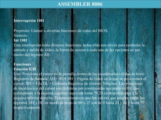 Propósito: Llamar a diversas funciones de video del BIOS.
Sintaxis:
Int 10H
Esta interrupción tiene diversas funciones, todas ellas nos sirven para controlar la
entrada y salida de video, la forma de acceso a cada una de las opciones es por
medio del registro AH.
Funciones :
Función 02H
Uso: Posiciona el cursor en la pantalla dentro de las coordenadas válidas de texto.
Registros de llamada: AH = 02H BH = Página de video en la que se posicionará el
cursor. DH = Fila DL = Columna Registros de retorno: Ninguno. Las posiciones
de localización del cursor son definidas por coordenadas iniciando en 0,0, que
corresponde a la esquina superior izquierda hasta 79,24 correspondientes a la
esquina inferior derecha. Tenemos entonces que los valores que pueden tomar los
registros DH y DL en modo de texto de 80 x 25 son de 0 hasta 24 y de 0 hasta 79
respectivamente.
Interrupción 10H
ASSEMBLER 8086
 
