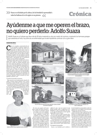 / 11Consulta www.diariodelhuila.com Información al instante las 24 horas
CrónicaSuazaesunluchadorporlaculturayleshabrindadolaoportunidada
todosloshuilensesdeverlaregiónensuspinturas.
4 y 5 de abril de 2020
DIARIODELHUILA
Catalina Durán Vásquez
C
omo un completo enamorado del arte
se ha señalado el huilense Adolfo An-
tonio Suaza, un pintor que nació en el
municipio de Algeciras pero creció en
Tesalia,donde encontró su mayor fuente de ins-
piración para pintarle a la tierra que lo vio nacer.
Suaza, desde los cinco años de edad ha dedica-
do tiempo completo a las artes plásticas creando
grandes obras de arte, tras desarrollar niveles de
observación y descripción que le permitieron
empezar con sus primeras pinceladas.
El maestro Suaza quien estudió en la Univer-
sidad Santo Tomas la carrera de Derecho sos-
tiene que se pagó sus estudios pintando, pero
que no lo ejerce por plasmar en el lienzo pai-
sajes como si fueran fotografías depurando cui-
dadosamente los detalles y la inmaculada lim-
pieza de sus obras, todo ello en una danza de
colores que en forma casi mágica maneja las
gamas de azules, verdes y terracotas principal-
mente llevando al espectador a un relax absoluto.
Los paisajes de Adolfo Suaza,son realizados con
amor y dedicación capturando al observador en
un trance hipnótico dando sensación de tran-
quilidad, armonía y paz.
A punto de perder un brazo
Hoy, atraviesa una desafortunada situación de
salud, el famoso pintor huilense está a punto
de perder su brazo derecho como consecuencia
de la enfermedad que le ha producido su oficio.
Actualmente está dedicado de tiempo comple-
to a las artes plásticas, sin embargo hace más de
seis meses está imposibilitado de ejercer su ta-
lento como pin- tor por culpa de
una enfer- medad profe-
sional que le ha afec-
tado su trabajo y
del cual subsiste.
Ayúdenmeaquemeoperenelbrazo,
noquieroperderlo:AdolfoSuaza
Adolfo Suaza es un huilense que lleva más de 50 años mostrando su don por medio de la pintura, mostrando los hermosos paisajes
que caracteriza al Huila, hoy sufre de una enfermedad que le está impidiendo continuar con su gran labor.
«Yo tuve una ruptura del man-
guito rotador del brazo derecho, y
me ocasiono un derrame interno
y la sangre se me está coagulan-
do en el interior de mi hombro,
tengo tendinitis y atrofia sub-
escapular. Yo solicito y requiero
que me saquen y limpien la san-
gre que tengo ahí, lo que ocasiona
color morado y dolor insoportable,
por lo que he acudido en cuatro
oportunidades a la EPS en Neiva y
seis veces al hospital de Algeciras.
Yo quiero que mi EPS Sanitas, se
contacte con Medilaser que está
poniendo problemas para que me
agilicen la cita y que me operen lo más
pronto posible, pues el argumento de la
Medilaser es que el especialista que ope-
ra este tipo de dolencias no tiene agenda
disponible”, sostuvo Suaza.
El con 67 años de edad al maestro Sua-
za le ha tocado aprender a pintar también
con el brazo izquierdo,debido a que el de-
recho lo tiene totalmente estático.
“Yo necesito que me operen el brazo, no
necesito nada más yo con eso puedo vivir,
con el dinero que gano pintando puedo
seguir sobreviviendo”,indicó Adolfo Suaza.
Un legado incansable
Suaza, es un luchador por la cultura y
les ha brindado la oportunidad a todos los
huilenses de ver la región en sus hermosas
pinturas por más de 50 años.
Adolfo Antonio Suaza Leguízamo,es sin
duda el más destacado exponente del arte
bucólico en el departamento del Huila,na-
die mejor que él ha podido registrar las ca-
racterísticas de la región con tanto detalle.
Es por eso, que el con furor ante la si-
tuación que actualmente padece pide y
exige ayuda inmediata, requiere de la ci-
rugía de su brazo para seguir pintando
los hermosos paisajes del Huila, él es un
hombre solo que nadie más ve por él, de
tal manera, necesita seguir pintando para
sobrevivir por sus propios medios.
Adolfo Suaza atraviesa una desafortunada situación de salud, está a punto de
perder su brazo derecho.
Lleva más de 50 años mostrando su don por medio de la pintura.
El con 67 años de edad le ha tocado aprender a pintar también
con el brazo izquierdo.
Los paisajes de Adolfo Suaza son realizados con
amor y dedicación.
Suaza es un luchador por la cultura y les ha brindado
la oportunidad a todos los huilenses de ver la región
en sus pinturas.
Adolfo Antonio Suaza Leguízamo, pintor huilense.
 