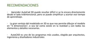 RECOMENDACIONES
· Aprender AutoCad 3D puede resultar difícil si se lo encara directamente
desde el lado tridimensional, pero se puede simplificar y acortar ese tiempo
de aprendizaje.
· La gran ventaja del modelado en 3D es que nos permite dibujar el modelo
en “3 dimensiones”, o sea tal como existe en la realidad y con todos los
elementos y detalles necesarios.
· AutoCAD es uno de los programas más usados, elegido por arquitectos,
Ingenieros y diseñadores industriales
 