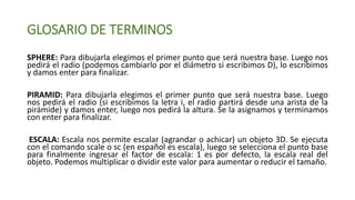 GLOSARIO DE TERMINOS
SPHERE: Para dibujarla elegimos el primer punto que será nuestra base. Luego nos
pedirá el radio (podemos cambiarlo por el diámetro si escribimos D), lo escribimos
y damos enter para finalizar.
PIRAMID: Para dibujarla elegimos el primer punto que será nuestra base. Luego
nos pedirá el radio (si escribimos la letra i, el radio partirá desde una arista de la
pirámide) y damos enter, luego nos pedirá la altura. Se la asignamos y terminamos
con enter para finalizar.
ESCALA: Escala nos permite escalar (agrandar o achicar) un objeto 3D. Se ejecuta
con el comando scale o sc (en español es escala), luego se selecciona el punto base
para finalmente ingresar el factor de escala: 1 es por defecto, la escala real del
objeto. Podemos multiplicar o dividir este valor para aumentar o reducir el tamaño.
 