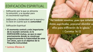 EDIFICACIÓN ESPIRITUAL
 Edificación por la que se alimenta
la comunión, y se ayudan para
el crecimiento espiritual.
 Edificación y Solidaridad son la esencia y
la clave en cuanto que es comunidad.
 Edificación Espiritual
• El momento central y más importante
de la reunión semanal, es la
EDIFICACIÓN mutua, ya que es aquí
precisamente donde se construye
progresivamente la fraternidad de unos
con otros, que es el objetivo de la
Pequeña Comunidad.
• Lemos Efesios 4
 