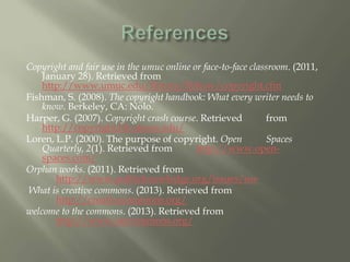 Copyright and fair use in the umuc online or face-to-face classroom. (2011,
January 28). Retrieved from
http://www.umuc.edu/library/libhow/copyright.cfm
Fishman, S. (2008). The copyright handbook: What every writer needs to
know. Berkeley, CA: Nolo.
Harper, G. (2007). Copyright crash course. Retrieved from
http://copyright.lib.utexas.edu/
Loren, L.P. (2000). The purpose of copyright. Open Spaces
Quarterly, 2(1). Retrieved from http://www.open-
spaces.com/
Orphan works. (2011). Retrieved from
http://www.publicknowledge.org/issues/ow
What is creative commons. (2013). Retrieved from
http://creativecommons.org/
welcome to the commons. (2013). Retrieved from
http://www.oercommons.org/
 