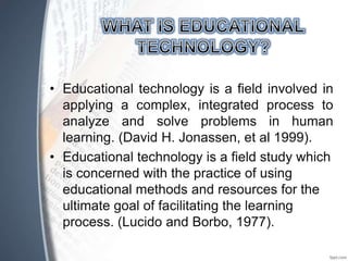 • Educational technology is a field involved in
applying a complex, integrated process to
analyze and solve problems in human
learning. (David H. Jonassen, et al 1999).
• Educational technology is a field study which
is concerned with the practice of using
educational methods and resources for the
ultimate goal of facilitating the learning
process. (Lucido and Borbo, 1977).
 