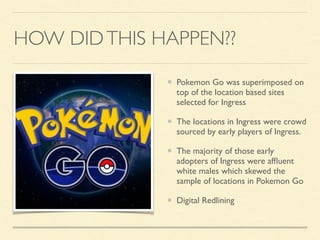 HOW DIDTHIS HAPPEN??
Pokemon Go was superimposed on
top of the location based sites
selected for Ingress
The locations in Ingress were crowd
sourced by early players of Ingress.
The majority of those early
adopters of Ingress were afﬂuent
white males which skewed the
sample of locations in Pokemon Go
Digital Redlining
 