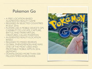 • A FREE LOCATION-BASED
AUGMENTED REALITY GAME
• RELEASED IN SELECTED COUNTRIES
IN JULY 2016
• PLAYERS USE A MOBILE DEVICE'S GPS
CAPABILITYTO LOCATE, CAPTURE,
BATTLE,ANDTRAINVIRTUAL
CREATURES, CALLED POKÉMON
• AUGMENTED REALITY/LOCATION
BASED
• RELEASEDTO MIXED REVIEWS
• GLOBAL PHENOMENON:AND WAS
ONE OFTHE MOST USED AND
PROFITABLE MOBILE APPS IN 2016
($2M/DAY)
• DOWNLOADED MORETHAN 500
MILLIONTIMES WORLDWIDE,
Pokemon Go
 