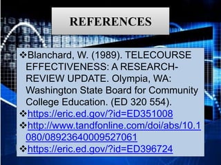 REFERENCES
Blanchard, W. (1989). TELECOURSE
EFFECTIVENESS: A RESEARCH-
REVIEW UPDATE. Olympia, WA:
Washington State Board for Community
College Education. (ED 320 554).
https://eric.ed.gov/?id=ED351008
http://www.tandfonline.com/doi/abs/10.1
080/08923640009527061
https://eric.ed.gov/?id=ED396724
 