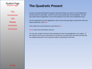 The Quadratic Present Student Page Title Introduction Task Process Evaluation Conclusion Credits [ Teacher Page ] So why is the good old Quadratic Equation important? Check out some of current applications and see how its is used today.  Look for current uses and jobs that use the equation.  You will also need to find an application or two of the equation in your life, (not including this class.) This has a good list of current applications, there is also some past apps so share them with your history researcher. Click  here! A list of jobs that use the theorem can be found  here Here  is some more information and uses You may also conduct interviews with somebody you feel is knowledgeable on the subject.  If you choose to do this you must present to me who you are planning to interview and why they are qualified along with a list of questions  before  conducting the interview.  