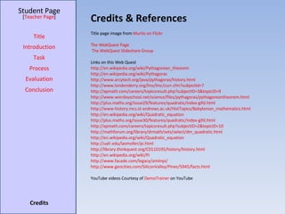 Credits & References Student Page Title Introduction Task Process Evaluation Conclusion Credits [ Teacher Page ] Title page image from  Murilo on Flickr The  WebQuest  Page The WebQuest Slideshare  Group Links on this Web Quest http://en.wikipedia.org/wiki/Pythagorean_theorem http://en.wikipedia.org/wiki/Pythagoras http://www.arcytech.org/java/pythagoras/history.html http://www.londonderry.org/lms/lmc/curr.cfm?subjectId=7 http://xpmath.com/careers/topicsresult.php?subjectID=3&topicID=9 http://www.worsleyschool.net/science/files/pythagoras/pythagoreantheorem.html http://plus.maths.org/issue29/features/quadratic/index-gifd.html http://www-history.mcs.st-andrews.ac.uk/HistTopics/Babylonian_mathematics.html http://en.wikipedia.org/wiki/Quadratic_equation http://plus.maths.org/issue30/features/quadratic/index-gifd.html http://xpmath.com/careers/topicsresult.php?subjectID=2&topicID=10 http://mathforum.org/library/drmath/sets/select/dm_quadratic.html http://en.wikipedia.org/wiki/Quadratic_equation http://ualr.edu/lasmoller/pi.html http://library.thinkquest.org/C0110195/history/history.html http://en.wikipedia.org/wiki/Pi http://www.facade.com/legacy/amiinpi/ http://www.geocities.com/SiliconValley/Pines/5945/facts.html YouTube videos Courtesy of  DemoTrainer  on YouTube 