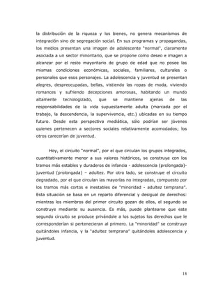 la distribución de la riqueza y los bienes, no genera mecanismos de
integración sino de segregación social. En sus programas y propagandas,
los medios presentan una imagen de adolescente “normal”, claramente
asociada a un sector minoritario, que se propone como deseo e imagen a
alcanzar por el resto mayoritario de grupo de edad que no posee las
mismas      condiciones   económicas,   sociales,   familiares,   culturales    o
personales que esos personajes. La adolescencia y juventud se presentan
alegres, despreocupadas, bellas, vistiendo las ropas de moda, viviendo
romances y sufriendo decepciones amorosas, habitando un mundo
altamente      tecnologizado,   que     se   mantiene      ajenas     de       las
responsabilidades de la vida supuestamente adulta (marcada por el
trabajo, la descendencia, la supervivencia, etc.) ubicadas en su tiempo
futuro. Desde esta perspectiva mediática, sólo podrían ser jóvenes
quienes pertenecen a sectores sociales relativamente acomodados; los
otros carecerían de juventud.


      Hoy, el circuito “normal”, por el que circulan los grupos integrados,
cuantitativamente menor a sus valores históricos, se construye con los
tramos más estables y duraderos de infancia - adolescencia (prolongada)-
juventud (prolongada) – adultez. Por otro lado, se construye el circuito
degradado, por el que circulan las mayorías no integradas, compuesto por
los tramos más cortos e inestables de “minoridad - adultez temprana”.
Esta situación se basa en un reparto diferencial y desigual de derechos:
mientras los miembros del primer circuito gozan de ellos, el segundo se
construye mediante su ausencia. Es más, puede plantearse que este
segundo circuito se produce privándole a los sujetos los derechos que le
corresponderían si pertenecieran al primero. La “minoridad” se construye
quitándoles infancia, y la “adultez temprana” quitándoles adolescencia y
juventud.




                                                                               18
 