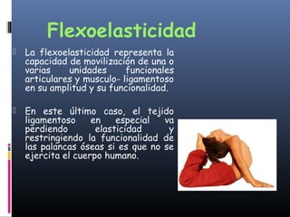 Flexoelasticidad
 La flexoelasticidad representa la
capacidad de movilización de una o
varias unidades funcionales
articulares y musculo- ligamentoso
en su amplitud y su funcionalidad.
 En este último caso, el tejido
ligamentoso en especial va
perdiendo elasticidad y
restringiendo la funcionalidad de
las palancas óseas si es que no se
ejercita el cuerpo humano.
 