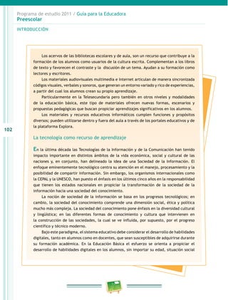 Programa de estudio 2011 / Guía para la Educadora
Preescolar
102
INTRODUCCIÓN
Los acervos de las bibliotecas escolares y de aula, son un recurso que contribuye a la
formación de los alumnos como usuarios de la cultura escrita. Complementan a los libros
de texto y favorecen el contraste y la discusión de un tema. Ayudan a su formación como
lectores y escritores.
Los materiales audiovisuales multimedia e Internet articulan de manera sincronizada
códigos visuales, verbales y sonoros, que generan un entorno variado y rico de experiencias,
a partir del cual los alumnos crean su propio aprendizaje.
Particularmente en la Telesecundaria pero también en otros niveles y modalidades
de la educación básica, este tipo de materiales ofrecen nuevas formas, escenarios y
propuestas pedagógicas que buscan propiciar aprendizajes significativos en los alumnos.
Los materiales y recursos educativos informáticos cumplen funciones y propósitos
diversos; pueden utilizarse dentro y fuera del aula a través de los portales educativos y de
la plataforma Explora.
La tecnología como recurso de aprendizaje
En la última década las Tecnologías de la Información y de la Comunicación han tenido
impacto importante en distintos ámbitos de la vida económica, social y cultural de las
naciones y, en conjunto, han delineado la idea de una Sociedad de la Información. El
enfoque eminentemente tecnológico centra su atención en el manejo, procesamiento y la
posibilidad de compartir información. Sin embargo, los organismos internacionales como
la CEPAL y la UNESCO, han puesto el énfasis en los últimos cinco años en la responsabilidad
que tienen los estados nacionales en propiciar la transformación de la sociedad de la
información hacia una sociedad del conocimiento.
La noción de sociedad de la información se basa en los progresos tecnológicos; en
cambio, la sociedad del conocimiento comprende una dimensión social, ética y política
mucho más compleja. La sociedad del conocimiento pone énfasis en la diversidad cultural
y lingüística; en las diferentes formas de conocimiento y cultura que intervienen en
la construcción de las sociedades, la cual se ve influida, por supuesto, por el progreso
científico y técnico moderno.
Bajo este paradigma, el sistema educativo debe considerar el desarrollo de habilidades
digitales, tanto en alumnos como en docentes, que sean susceptibles de adquirirse durante
su formación académica. En la Educación Básica el esfuerzo se orienta a propiciar el
desarrollo de habilidades digitales en los alumnos, sin importar su edad, situación social
 