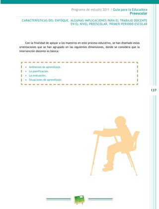 137
Programa de estudio 2011 / Guía para la Educadora
Preescolar
CARACTERÍSTICAS DEL ENFOQUE. ALGUNAS IMPLICACIONES PARA EL TRABAJO DOCENTE
EN EL NIVEL PREESCOLAR, PRIMER PERIODO ESCOLAR
•	 Ambientes de aprendizaje.
•	 La planificación.
•	 La evaluación.
•	 Situaciones de aprendizaje.
Con la finalidad de apoyar a los maestros en este proceso educativo, se han diseñado estas
orientaciones que se han agrupado en las siguientes dimensiones, donde se considera que la
intervención docente es básica:
 