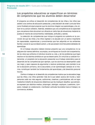 14
Programa de estudio 2011 / Guía para la Educadora
Preescolar
Los propósitos educativos se especifican en términos
de competencias que los alumnos deben desarrollar
El programa se enfoca al desarrollo de competencias de las niñas y los niños que
asisten a los centros de educación preescolar, y esta decisión de orden curricular tiene
como finalidad principal propiciar que los alumnos integren sus aprendizajes y los uti-
licen en su actuar cotidiano. Además, establece que una competencia es la capacidad
que una persona tiene de actuar con eficacia en cierto tipo de situaciones mediante la
puesta en marcha de conocimientos, habilidades, actitudes y valores.
La selección de competencias que incluye el programa se sustenta en la con-
vicción de que las niñas y los niños ingresan a la escuela con un acervo importante
de capacidades, experiencias y conocimientos que han adquirido en los ambientes
familiar y social en que se desenvuelven, y de que poseen enormes potencialidades de
aprendizaje.
En el trabajo educativo deberá tenerse presente que una competencia no se
adquiere de manera definitiva: se amplía y se enriquece en función de la experiencia,
de los retos que enfrenta el individuo durante su vida, y de los problemas que logra
resolver en los distintos ámbitos en que se desenvuelve. En virtud de su carácter fun-
damental, un propósito de la educación preescolar es el trabajo sistemático para el
desarrollo de las competencias (por ejemplo, que los alumnos se desempeñen cada
vez mejor, y sean capaces de argumentar o resolver problemas), pero también lo es
de la educación primaria y de la secundaria; al ser aprendizajes valiosos en sí mis-
mos, constituyen también los fundamentos del aprendizaje y del desarrollo personal
futuros.
Centrar el trabajo en el desarrollo de competencias implica que la educadora haga
que las niñas y los niños aprendan más de lo que saben acerca del mundo y sean
personas cada vez más seguras, autónomas, creativas y participativas; ello se logra
mediante el diseño de situaciones didácticas que les impliquen desafíos: que piensen,
se expresen por distintos medios, propongan, distingan, expliquen, cuestionen, com-
paren, trabajen en colaboración, manifiesten actitudes favorables hacia el trabajo y la
convivencia, etcétera.
 