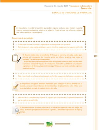 209
Programa de estudio 2011 / Guía para la Educadora
Preescolar
Secuencias de actividades
EJEMPLOS DE SITUACIONES DE APRENDIZAJE
El docente debe estar al pendiente de lo que se conversa en cada equipo para
orientar el intercambio de vivencias entre los niños y propiciar que todos se
expresen y se escuchen con atención.
	 Propicie que en todo momento los niños se expresen con enunciados secuenciados
y precisos, empleando riqueza de vocabulario al describir y utilizando con precisión
expresiones de tiempo y lugar.Anímelos a participar, procurando que todos expresen
sus preferencias.
Es importante recuperar distintos momentos para trabajar en áreas abiertas de la
escuela, para dar mayor libertad de movimiento y desplazamiento a los niños, y no
tenerlos toda la jornada de trabajo dentro del aula.
Es importante recordar a los niños que deben esperar su turno para hablar, escuchar
atentos s sus compañeros y solicitar la palabra. Propiciar que los niños se expresen
con un vocabulario convencional.
•	 El docente invita a los niños a organizarse en equipos de tres o cuatro.
•	 Solicita que en cada equipo platiquen acerca de cómo juegan con su juguete preferido.
•	 Describir a sus compañeros y exponer el juguete que trajo de casa, exponiendo el motivo
por el cual es su preferido.
•	 Pida a los niños traer a la escuela su juguete preferido, para presentarlo a sus compañeros.
El docente anima a los niños para que en su narración organicen cada vez mejor sus
ideas, de forma progresiva secuenciada y precisa, utilizando expresiones de lugar y
tiempo.
 