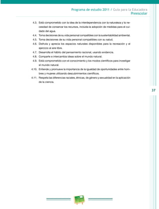 37
Programa de estudio 2011 / Guía para la Educadora
Preescolar
4.3.	 Está comprometido con la idea de la interdependencia con la naturaleza y la ne­
cesidad de conservar los recursos, incluida la adopción de medidas para el cui­
dado del agua.
4.4. 	Toma decisiones de su vida personal compatibles con la sustentabilidad ambiental.
4.5.	Toma decisiones de su vida personal compatibles con su salud.
4.6.	 Disfruta y aprecia los espacios naturales disponibles para la recreación y el
ejercicio al aire libre.
4.7.	 Desarrolla el hábito del pensamiento racional, usando evidencia.
4.8.	 Comparte e intercambia ideas sobre el mundo natural.
4.9.	 Está comprometido con el conocimiento y los modos científicos para investigar
el mundo natural.
4.10.	 Entiende y promueve la importancia de la igualdad de oportunidades entre hom­
bres y mujeres utilizando descubrimientos científicos.
4.11.	Respeta las diferencias raciales, étnicas, de género y sexualidad en la aplicación
de la ciencia.
 