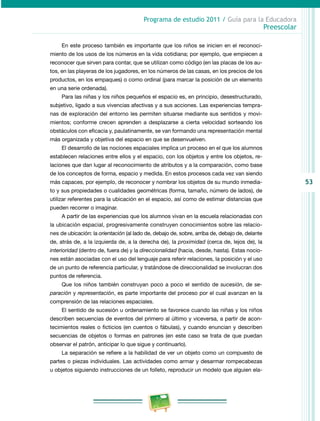 53
Programa de estudio 2011 / Guía para la Educadora
Preescolar
En este proceso también es importante que los niños se inicien en el reconoci-
miento de los usos de los números en la vida cotidiana; por ejemplo, que empiecen a
reconocer que sirven para contar, que se utilizan como código (en las placas de los au-
tos, en las playeras de los jugadores, en los números de las casas, en los precios de los
productos, en los empaques) o como ordinal (para marcar la posición de un elemento
en una serie ordenada).
Para las niñas y los niños pequeños el espacio es, en principio, desestructurado,
subjetivo, ligado a sus vivencias afectivas y a sus acciones. Las experiencias tempra-
nas de exploración del entorno les permiten situarse mediante sus sentidos y movi-
mientos; conforme crecen aprenden a desplazarse a cierta velocidad sorteando los
obstáculos con eficacia y, paulatinamente, se van formando una representación mental
más organizada y objetiva del espacio en que se desenvuelven.
El desarrollo de las nociones espaciales implica un proceso en el que los alumnos
establecen relaciones entre ellos y el espacio, con los objetos y entre los objetos, re-
laciones que dan lugar al reconocimiento de atributos y a la comparación, como base
de los conceptos de forma, espacio y medida. En estos procesos cada vez van siendo
más capaces, por ejemplo, de reconocer y nombrar los objetos de su mundo inmedia-
to y sus propiedades o cualidades geométricas (forma, tamaño, número de lados), de
utilizar referentes para la ubicación en el espacio, así como de estimar distancias que
pueden recorrer o imaginar.
A partir de las experiencias que los alumnos vivan en la escuela relacionadas con
la ubicación espacial, progresivamente construyen conocimientos sobre las relacio-
nes de ubicación: la orientación (al lado de, debajo de, sobre, arriba de, debajo de, delante
de, atrás de, a la izquierda de, a la derecha de), la proximidad (cerca de, lejos de), la
interioridad (dentro de, fuera de) y la direccionalidad (hacia, desde, hasta). Estas nocio-
nes están asociadas con el uso del lenguaje para referir relaciones, la posición y el uso
de un punto de referencia particular, y tratándose de direccionalidad se involucran dos
puntos de referencia.
Que los niños también construyan poco a poco el sentido de sucesión, de se-
paración y representación, es parte importante del proceso por el cual avanzan en la
comprensión de las relaciones espaciales.
El sentido de sucesión u ordenamiento se favorece cuando las niñas y los niños
describen secuencias de eventos del primero al último y viceversa, a partir de acon-
tecimientos reales o ficticios (en cuentos o fábulas), y cuando enuncian y describen
secuencias de objetos o formas en patrones (en este caso se trata de que puedan
observar el patrón, anticipar lo que sigue y continuarlo).
La separación se refiere a la habilidad de ver un objeto como un compuesto de
partes o piezas individuales. Las actividades como armar y desarmar rompecabezas
u objetos siguiendo instrucciones de un folleto, reproducir un modelo que alguien ela-
 