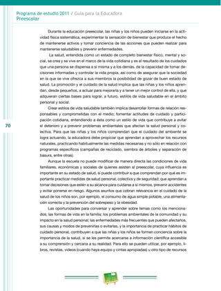 70
Programa de estudio 2011 / Guía para la Educadora
Preescolar
Durante la educación preescolar, las niñas y los niños pueden iniciarse en la acti-
vidad física sistemática, experimentar la sensación de bienestar que produce el hecho
de mantenerse activos y tomar conciencia de las acciones que pueden realizar para
mantenerse saludables y prevenir enfermedades.
La salud, entendida como un estado de completo bienestar físico, mental y so-
cial, se crea y se vive en el marco de la vida cotidiana y es el resultado de los cuidados
que una persona se dispensa a sí misma y a los demás, de la capacidad de tomar de-
cisiones informadas y controlar la vida propia, así como de asegurar que la sociedad
en la que se vive ofrezca a sus miembros la posibilidad de gozar de buen estado de
salud. La promoción y el cuidado de la salud implica que las niñas y los niños apren-
dan, desde pequeños, a actuar para mejorarla y a tener un mejor control de ella, y que
adquieran ciertas bases para lograr, a futuro, estilos de vida saludable en el ámbito
personal y social.
Crear estilos de vida saludable también implica desarrollar formas de relación res-
ponsables y comprometidas con el medio; fomentar actitudes de cuidado y partici-
pación cotidiana, entendiendo a ésta como un estilo de vida que contribuye a evitar
el deterioro y a prevenir problemas ambientales que afectan la salud personal y co-
lectiva. Para que las niñas y los niños comprendan que el cuidado del ambiente se
logra actuando, la educadora debe propiciar que aprendan a aprovechar los recursos
naturales, practicando habitualmente las medidas necesarias y no sólo en relación con
programas específicos (campañas de reciclado, siembra de árboles y separación de
basura, entre otras).
Aunque la escuela no puede modificar de manera directa las condiciones de vida
familiares, económicas y sociales de quienes asisten al preescolar, cuya influencia es
importante en su estado de salud, sí puede contribuir a que comprendan por qué es im-
portante practicar medidas de salud personal, colectiva y de seguridad; que aprendan a
tomar decisiones que estén a su alcance para cuidarse a sí mismos, prevenir accidentes
y evitar ponerse en riesgo. Algunos asuntos que cobran relevancia en el cuidado de la
salud de los niños son, por ejemplo, el consumo de agua simple potable, una alimenta-
ción correcta y la prevención del sobrepeso y la obesidad.
Las oportunidades para conversar y aprender sobre temas como los menciona-
dos; las formas de vida en la familia; los problemas ambientales de la comunidad y su
impacto en la salud personal; las enfermedades más frecuentes que pueden afectarlos,
sus causas y modos de prevenirlas o evitarlas, y la importancia de practicar hábitos de
cuidado personal, contribuyen a que las niñas y los niños se formen conciencia sobre la
importancia de la salud, si se les permite acercarse a información científica accesible
a su comprensión y cercana a su realidad. Para ello se pueden utilizar, por ejemplo, li-
bros, revistas, videos (cuando haya equipo y cintas apropiadas) u otro tipo de recursos
 