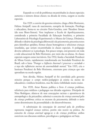 Educação   e   Saúde   de   Grupos Especiais



           Expande-se o rol de problemas encaminhados às classes especiais;
aumenta o número dessas classes; na década de trinta, surgem as escolas
especiais.
          Em 1929, a convite do governo mineiro, chega a Belo Horizonte,
Helena Antipoff, russa de nascimento, européia de formação. Psicóloga
e educadora, forma-se no circuito Paris-Genebra, com Theodore Simon
(do teste Binet-Simon). Vem implantar a Escola de Aperfeiçoamento,
considerada a primeira Faculdade de Educação brasileira, o primeiro
Laboratório de Psicologia Experimental e o Museu da Criança. Dinâmica,
difunde o ideário da psicologia diferencial e da psicometria; preconiza testes
para identificar aptidões, formar classes homogêneas e selecionar crianças
retardadas, que seriam encaminhadas às classes especiais. A pedagogia
deveria submeter-se à psicologia. Em pouco tempo, está presente em toda
a rede educacional de Belo Horizonte, por meio das ex-alunas. As classes
especiais surgem como inevitáveis. Em 1932, funda a Sociedade Pestalozzi
de Minas Gerais, rapidamente transformada em Sociedade Pestalozzi do
Brasil, sob o lema “Proteger a Infância Anormal é preservar a sociedade e
a raça das influências nocivas da anormalidade mental.” Em 1935, cria o
Instituto Pestalozzi de Belo Horizonte, externato para crianças que não
aprendiam na escola regular.
        Sem dúvida, Helena Antipoff só foi convidada pelo governo
mineiro porque o campo médico-pedagógico já existia na mente de
educadores e médicos brasileiros, mas lhe daria visibilidade muito maior.
          Em 1939, Artur Ramos publica o livro A criança problema,
referência para médicos e pedagogos nas décadas seguintes. Discípulo de
Nina Rodrigues, afasta-se de suas concepções racistas e aproxima-se da
antropologia e da psicanálise; substitui o conceito de criança anormal pelo
de criança problema; critica os excessos da psicometria; defende o meio
como determinante da personalidade e do desenvolvimento.
         A substituição da concepção de anormal pela de problema
representa inegável avanço teórico, porém não ocorre na prática. Ao
conceito de criança anormal agrega-se o de criança problema; ambos
convivem nos discursos médicos, psicológicos e pedagógicos até hoje.



                                           195
 