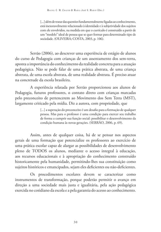 Miguel C. M. Chacon & Maria José S. Marin (Org.)



                [...] além de tratar das questões fundamentalmente ligadas ao conhecimento,
                está inexoravelmente relacionado à identidade e à subjetividade dos sujeitos
                com ele envolvidos, na medida em que o currículo é construído a partir de
                um “modelo” ideal de pessoa que se quer formar para determinado tipo de
                sociedade. (OLIVEIRA; COSTA, 2003, p. 106).



          Serrão (2006), ao descrever uma experiência de estágio de alunos
do curso de Pedagogia com crianças de um assentamento dos sem-terra,
aponta a importância do conhecimento da realidade concreta para a atuação
pedagógica. Não se pode falar de uma prática abstrata, de uma criança
abstrata, de uma escola abstrata, de uma realidade abstrata. É preciso atuar
na concretude da escola brasileira.
         A experiência relatada por Serrão proporcionou aos alunos de
Pedagogia, futuros professores, o contato direto com crianças marcadas
pelo preconceito de pertencerem ao Movimento dos Sem Terra (MST),
largamente criticado pela mídia. Diz a autora, com propriedade, que
                [...] a superação do preconceito é um desafio para a formação de qualquer
                pessoa. Mas para o professor é uma condição para exercer seu trabalho
                de forma a cumprir sua função social: possibilitar o desenvolvimento da
                condição humana às novas gerações. (SERRÃO, 2006, p. 69).


          Assim, antes de qualquer coisa, há de se pensar nos aspectos
gerais de uma formação que potencialize os professores ao exercício de
uma prática escolar capaz de alargar as possibilidades de desenvolvimento
pleno de TODOS os alunos, mediante o acesso integral à educação,
aos recursos educacionais e à apropriação do conhecimento construído
historicamente pela humanidade, permitindo-lhes sua constituição como
sujeitos históricos e emancipados, sejam eles deficientes ou não-deficientes.
          Os procedimentos escolares devem se caracterizar como
instrumentos de transformação, porque poderão permitir o avanço em
direção a uma sociedade mais justa e igualitária, pela ação pedagógica
exercida no cotidiano da escola e a pela garantia do acesso ao conhecimento.




                                           30
 