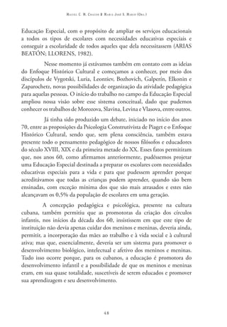 Miguel C. M. Chacon & Maria José S. Marin (Org.)



Educação Especial, com o propósito de ampliar os serviços educacionais
a todos os tipos de escolares com necessidades educativas especiais e
conseguir a escolaridade de todos aqueles que dela necessitassem (ARIAS
BEATÓN; LLORENS, 1982).
          Nesse momento já estávamos também em contato com as ideias
do Enfoque Histórico Cultural e começamos a conhecer, por meio dos
discípulos de Vygotski, Luria, Leontiev, Bozhovich, Galperín, Elkonin e
Zaparochetz, novas possibilidades de organização da atividade pedagógica
para aquelas pessoas. O início do trabalho no campo da Educação Especial
ampliou nossa visão sobre esse sistema conceitual, dado que pudemos
conhecer os trabalhos de Morozova, Slavina, Levina e Vlasova, entre outros.
           Já tinha sido produzido um debate, iniciado no início dos anos
70, entre as proposições da Psicologia Construtivista de Piaget e o Enfoque
Histórico Cultural, sendo que, sem plena consciência, também estava
presente todo o pensamento pedagógico de nossos filósofos e educadores
do século XVIII, XIX e da primeira metade do XX. Esses fatos permitiram
que, nos anos 60, como afirmamos anteriormente, pudéssemos projetar
uma Educação Especial destinada a preparar os escolares com necessidades
educativas especiais para a vida e para que pudessem aprender porque
acreditávamos que todas as crianças podem aprender, quando são bem
ensinadas, com exceção mínima dos que são mais atrasados e estes não
alcançavam os 0,5% da população de escolares em uma geração.
          A concepção pedagógica e psicológica, presente na cultura
cubana, também permitiu que as promotoras da criação dos círculos
infantis, nos inícios da década dos 60, insistissem em que este tipo de
instituição não devia apenas cuidar dos meninos e meninas, deveria ainda,
permitir, a incorporação das mães ao trabalho e à vida social e à cultural
ativa; mas que, essencialmente, deveria ser um sistema para promover o
desenvolvimento biológico, intelectual e afetivo dos meninos e meninas.
Tudo isso ocorre porque, para os cubanos, a educação é promotora do
desenvolvimento infantil e a possibilidade de que os meninos e meninas
eram, em sua quase totalidade, suscetíveis de serem educados e promover
sua aprendizagem e seu desenvolvimento.




                                         48
 