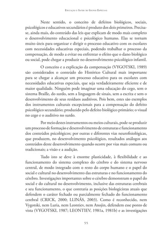 Educação   e   Saúde   de   Grupos Especiais



          Neste sentido, o conceito de defeitos biológicos, sociais,
psicológicos e educativos secundários é produto dos dois primeiros. Precisa-
se, ainda mais, do conteúdo das leis que explicam de modo mais completo
o desenvolvimento educacional e psicológico humano. Elas se tornam
muito úteis para organizar e dirigir o processo educativo com os escolares
com necessidades educativas especiais, podendo trabalhar o processo da
compensação, de modo a evitar ou enfrentar o efeito que o dano biológico
ou social, pode chegar a produzir no desenvolvimento psicológico infantil.
         O conceito e a explicação da compensação (VYGOTSKI, 1989)
são considerados o conteúdo do Histórico Cultural mais importante
para se chegar a alcançar um processo educativo para os escolares com
necessidades educativas especiais, que seja verdadeiramente eficiente e de
maior qualidade. Ninguém pode imaginar uma educação do cego, sem o
sistema Braille, do surdo, sem a linguagem de sinais, sem a escrita e sem o
desenvolvimento de seus resíduos auditivos. Pois bem, estes são exemplos
dos instrumentos culturais excepcionais para a compensação do defeito
psicológico secundário; produzido pelo defeito biológico primário; o visual
no cego e o auditivo no surdo.
         Por meio destes instrumentos ou meios culturais, pode-se produzir
um processo de formação e desenvolvimento de estruturas e funcionamento
dos conteúdos psicológicos; por outras e diferentes vias neurofisiológicas,
que produzem, no desenvolvimento psicológico, resultados análogos aos
conteúdos deste desenvolvimento quando ocorre por vias mais comuns ou
tradicionais; a visão e a audição.
          Tudo isto se deve à enorme plasticidade, à flexibilidade e ao
funcionamento do sistema complexo do cérebro e do sistema nervoso
central, de modo integrado com o resto do corpo humano e o papel do
social e cultural no desenvolvimento das estruturas e no funcionamento do
cérebro. Investigações importantes sobre o cérebro demonstram o papel do
social e do cultural no desenvolvimento, inclusive das estruturas cerebrais
e seu funcionamento, o que contraria as posições biologicistas atuais que
defendem o caráter fechado ou parcialmente fechado do funcionamento
cerebral (CRICK, 2000; LLINÁS, 2003). Como é reconhecido, nem
Vygotski, nem Luria, nem Leontiev, nem Anojin, defendem esse ponto de
vista (VYGOTSKI, 1987; LEONTIEV, 1981a, 1981b) e as investigações

                                           55
 