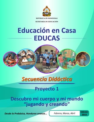 Educación en Casa
EDUCAS
Desde la Prebásica, Honduras avanza...
Proyecto 1
Descubro mi cuerpo y mi mundo
“jugando y creando”
REPÚBLICA DE HONDURAS
SECRETARÍA DE EDUCACIÓN
Secuencia Didáctica
Secuencia Didáctica
Febrero, Marzo, Abril
Edición
2015
 