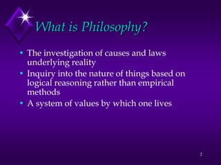 2
What is Philosophy?
• The investigation of causes and laws
underlying reality
• Inquiry into the nature of things based on
logical reasoning rather than empirical
methods
• A system of values by which one lives
 
