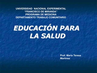 EDUCACIÓN PARA
LA SALUD
Prof. María Teresa
Martínez
UNIVERSIDAD NACIONAL EXPERIMENTAL
“FRANCISCO DE MIRANDA”
PROGRAMA DE MEDICINA
DEPARTAMENTO TRABAJO COMUNITARIO
 