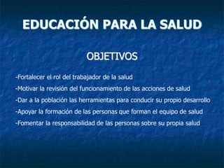 OBJETIVOS
EDUCACIÓN PARA LA SALUD
-Fortalecer el rol del trabajador de la salud
-Motivar la revisión del funcionamiento de las acciones de salud
-Dar a la población las herramientas para conducir su propio desarrollo
-Apoyar la formación de las personas que forman el equipo de salud
-Fomentar la responsabilidad de las personas sobre su propia salud
 