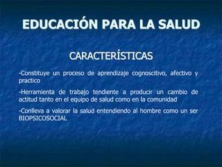 CARACTERÍSTICAS
EDUCACIÓN PARA LA SALUD
-Constituye un proceso de aprendizaje cognoscitivo, afectivo y
practico
-Herramienta de trabajo tendiente a producir un cambio de
actitud tanto en el equipo de salud como en la comunidad
-Conlleva a valorar la salud entendiendo al hombre como un ser
BIOPSICOSOCIAL
 