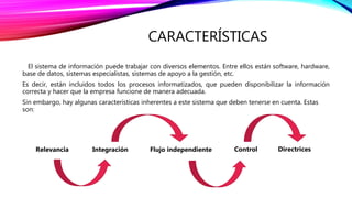 CARACTERÍSTICAS
El sistema de información puede trabajar con diversos elementos. Entre ellos están software, hardware,
base de datos, sistemas especialistas, sistemas de apoyo a la gestión, etc.
Es decir, están incluidos todos los procesos informatizados, que pueden disponibilizar la información
correcta y hacer que la empresa funcione de manera adecuada.
Sin embargo, hay algunas características inherentes a este sistema que deben tenerse en cuenta. Estas
son:
Relevancia Integración Flujo independiente Control Directrices
 