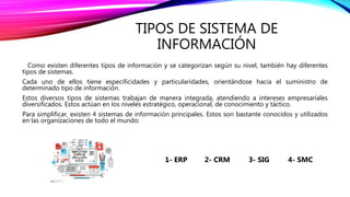 TIPOS DE SISTEMA DE
INFORMACIÓN
Como existen diferentes tipos de información y se categorizan según su nivel, también hay diferentes
tipos de sistemas.
Cada uno de ellos tiene especificidades y particularidades, orientándose hacia el suministro de
determinado tipo de información.
Estos diversos tipos de sistemas trabajan de manera integrada, atendiendo a intereses empresariales
diversificados. Estos actúan en los niveles estratégico, operacional, de conocimiento y táctico.
Para simplificar, existen 4 sistemas de información principales. Estos son bastante conocidos y utilizados
en las organizaciones de todo el mundo:
1- ERP 2- CRM 3- SIG 4- SMC
 