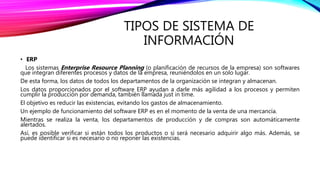 TIPOS DE SISTEMA DE
INFORMACIÓN
• ERP
Los sistemas Enterprise Resource Planning (o planificación de recursos de la empresa) son softwares
que integran diferentes procesos y datos de la empresa, reuniéndolos en un solo lugar.
De esta forma, los datos de todos los departamentos de la organización se integran y almacenan.
Los datos proporcionados por el software ERP ayudan a darle más agilidad a los procesos y permiten
cumplir la producción por demanda, también llamada just in time.
El objetivo es reducir las existencias, evitando los gastos de almacenamiento.
Un ejemplo de funcionamiento del software ERP es en el momento de la venta de una mercancía.
Mientras se realiza la venta, los departamentos de producción y de compras son automáticamente
alertados.
Así, es posible verificar si están todos los productos o si será necesario adquirir algo más. Además, se
puede identificar si es necesario o no reponer las existencias.
 